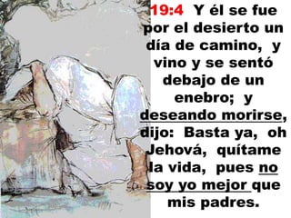 19:4 Y él se fue
por el desierto un
día de camino, y
vino y se sentó
debajo de un
enebro; y
deseando morirse,
dijo: Basta ya, oh
Jehová, quítame
la vida, pues no
soy yo mejor que
mis padres.
 