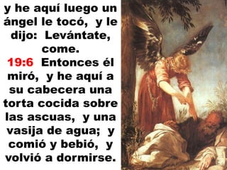 y he aquí luego un
ángel le tocó, y le
dijo: Levántate,
come.
19:6 Entonces él
miró, y he aquí a
su cabecera una
torta cocida sobre
las ascuas, y una
vasija de agua; y
comió y bebió, y
volvió a dormirse.
 