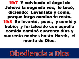 19:7 Y volviendo el ángel de
Jehová la segunda vez, lo tocó,
diciendo: Levántate y come,
porque largo camino te resta.
19:8 Se levantó, pues, y comió y
bebió; y fortalecido con aquella
comida caminó cuarenta días y
cuarenta noches hasta Horeb, el
monte de Dios.
 