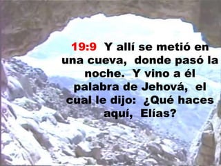19:9 Y allí se metió en
una cueva, donde pasó la
noche. Y vino a él
palabra de Jehová, el
cual le dijo: ¿Qué haces
aquí, Elías?
 