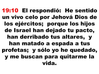 19:10 El respondió: He sentido
un vivo celo por Jehová Dios de
los ejércitos; porque los hijos
de Israel han dejado tu pacto,
han derribado tus altares, y
han matado a espada a tus
profetas; y sólo yo he quedado,
y me buscan para quitarme la
vida.
 