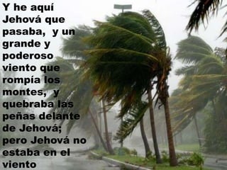 Y he aquí
Jehová que
pasaba, y un
grande y
poderoso
viento que
rompía los
montes, y
quebraba las
peñas delante
de Jehová;
pero Jehová no
estaba en el
viento
 