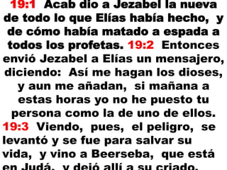 19:1 Acab dio a Jezabel la nueva
de todo lo que Elías había hecho, y
de cómo había matado a espada a
todos los profetas. 19:2 Entonces
envió Jezabel a Elías un mensajero,
diciendo: Así me hagan los dioses,
y aun me añadan, si mañana a
estas horas yo no he puesto tu
persona como la de uno de ellos.
19:3 Viendo, pues, el peligro, se
levantó y se fue para salvar su
vida, y vino a Beerseba, que está
 