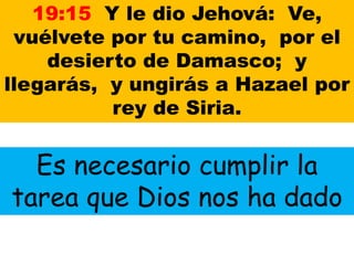 19:15 Y le dio Jehová: Ve,
vuélvete por tu camino, por el
desierto de Damasco; y
llegarás, y ungirás a Hazael por
rey de Siria.
Es necesario cumplir la
tarea que Dios nos ha dado
 