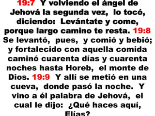 19:7 Y volviendo el ángel de
Jehová la segunda vez, lo tocó,
diciendo: Levántate y come,
porque largo camino te resta. 19:8
Se levantó, pues, y comió y bebió;
y fortalecido con aquella comida
caminó cuarenta días y cuarenta
noches hasta Horeb, el monte de
Dios. 19:9 Y allí se metió en una
cueva, donde pasó la noche. Y
vino a él palabra de Jehová, el
cual le dijo: ¿Qué haces aquí,
 