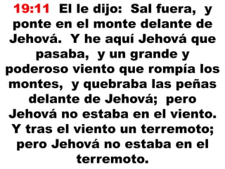 19:11 El le dijo: Sal fuera, y
ponte en el monte delante de
Jehová. Y he aquí Jehová que
pasaba, y un grande y
poderoso viento que rompía los
montes, y quebraba las peñas
delante de Jehová; pero
Jehová no estaba en el viento.
Y tras el viento un terremoto;
pero Jehová no estaba en el
terremoto.
 