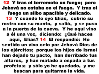 12 Y tras el terremoto un fuego; pero
Jehová no estaba en el fuego. Y tras el
fuego un silbo apacible y delicado.
13 Y cuando lo oyó Elías, cubrió su
rostro con su manto, y salió, y se puso
a la puerta de la cueva. Y he aquí vino
a él una voz, diciendo: ¿Qué haces
aquí, Elías? 14 El respondió: He
sentido un vivo celo por Jehová Dios de
los ejércitos; porque los hijos de Israel
han dejado tu pacto, han derribado tus
altares, y han matado a espada a tus
profetas; y sólo yo he quedado, y me
buscan para quitarme la vida.
 