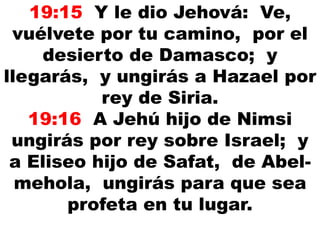 19:15 Y le dio Jehová: Ve,
vuélvete por tu camino, por el
desierto de Damasco; y
llegarás, y ungirás a Hazael por
rey de Siria.
19:16 A Jehú hijo de Nimsi
ungirás por rey sobre Israel; y
a Eliseo hijo de Safat, de Abel-
mehola, ungirás para que sea
profeta en tu lugar.
 