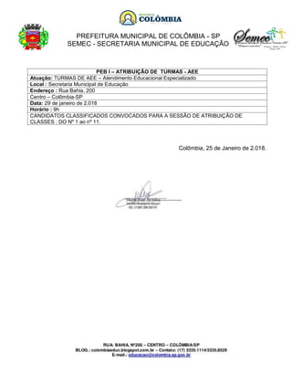 PREFEITURA MUNICIPAL DE COLÔMBIA - SP
SEMEC - SECRETARIA MUNICIPAL DE EDUCAÇÃO
PEB I – ATRIBUIÇÃO DE TURMAS - AEE
Atuação: TURMAS DE AEE – Atendimento Educacional Especializado
Local : Secretaria Municipal de Educação
Endereço : Rua Bahia, 200
Centro – Colômbia-SP
Data: 29 de janeiro de 2.018
Horário : 9h
CANDIDATOS CLASSIFICADOS CONVOCADOS PARA A SESSÃO DE ATRIBUIÇÃO DE
CLASSES : DO Nº 1 ao nº 11.
Colômbia, 25 de Janeiro de 2.018.
 