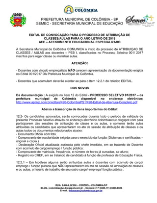 PREFEITURA MUNICIPAL DE COLÔMBIA - SP
SEMEC - SECRETARIA MUNICIPAL DE EDUCAÇÃO
EDITAL DE CONVOCAÇÃO PARA O PROCESSO DE ATRIBUIÇÃO DE
CLASSES/AULAS PARA O ANO LETIVO DE 2018
AEE – ATENDIMENTO EDUCACIONAL ESPECIALIZADO
A Secretaria Municipal de Colômbia COMUNICA o início do processo de ATRIBUIÇAO DE
CLASSES / AULAS aos docentes – PEB I, classificados no Processo Seletivo 001/ 2017
inscritos para reger classe ou ministrar aulas.
ATENÇÃO!
- Docentes com vinculo empregatício NÃO carecem apresentação da documentação exigida
no Edital 001/2017 DA Prefeitura Municipal de Colômbia.
- Docentes que acumulam deverão atentar-se para o Item 12.2.1 do referido EDITAL.
DOS NOVOS
Da documentação : A exigida no Item 12 do Edital - PROCESSO SELETIVO 01/2017 – da
prefeitura municipal de Colômbia disponível no endereço eletrônico:
http://www.aptarp.com.br/editais/490-ColombiaPS1/490-Edital-de-Abertura-Completo.pdf
Abaixo a transcrição de itens importantes do Edital:
12.2- Os candidatos aprovados, serão convocados durante todo o período de validade do
presente Processo Seletivo através do endereço eletrônico colombiaeduc.blogspot.com para
participarem das sessões de atribuição de classe e ou aulas, e somente terão aulas
atribuídas os candidatos que apresentarem no ato da sessão de atribuição de classes e ou
aulas todos os documentos relacionados abaixo:
- Documento Oficial com foto
- Comprovante de escolaridade exigida para o exercício da função (Diplomas e certificados –
original e cópia )
- Declaração Oficial atualizada assinada pelo chefe imediato, em se tratando de Docente
com acúmulo de cargo/emprego / função pública;
- Comprovante de matrícula, frequência, e número de horas já cursadas, se aluno;
- Registro no CREF, em se tratando de candidato à função de professor de Educação Física.
12.2.1 – Em hipótese alguma serão atribuídas aulas a docentes com acúmulo de cargo/
emprego / função pública que NÃO apresentarem no ato da sessão de atribuição de classes
e ou aulas, o horário de trabalho de seu outro cargo/ emprego/ função pública .
 