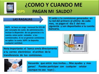 ¿COMO Y CUANDO ME
                              PAGAN MI SALDO?
         LAS RAGALIAS                          El saldo y tu comisiones generados en
                                               tu red del primero al ultimo de cada
                                               mes, se pagan el día 5 del mes
 SGPS te hace un cargo mensual De $25.00       siguiente y son depositados a tu cuenta
 por concepto de cuota de administración,      bancaria.
 incluye la dispersión de tus ganancias a tu
 cuenta. estos serán restados a tus
 comisionados. Si no se generan comisiones
 no aplica la cuota. SGPS te deposita
 cualquier cantidad.

Nota importante: el banco envía directamente
a tu correo electrónico el archivo de la
transferencia de tus comisiones.

                         Recuerda que entre mas invitas…. Mas ayudas y mas
                         ganas! Puedes participar con cualquier celular
                         (aunque no sea tuyo ) .                           14
 