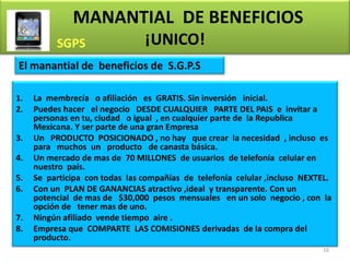 MANANTIAL DE BENEFICIOS
                                ¡UNICO!
El manantial de beneficios de S.G.P.S

1.   La membrecía o afiliación es GRATIS. Sin inversión inicial.
2.   Puedes hacer el negocio DESDE CUALQUIER PARTE DEL PAIS e invitar a
     personas en tu, ciudad o igual , en cualquier parte de la Republica
     Mexicana. Y ser parte de una gran Empresa
3.   Un PRODUCTO POSICIONADO , no hay que crear la necesidad , incluso es
     para muchos un producto de canasta básica.
4.   Un mercado de mas de 70 MILLONES de usuarios de telefonía celular en
     nuestro país.
5.   Se participa con todas las compañías de telefonía celular ,incluso NEXTEL.
6.   Con un PLAN DE GANANCIAS atractivo ,ideal y transparente. Con un
     potencial de mas de $30,000 pesos mensuales en un solo negocio , con la
     opción de tener mas de uno.
7.   Ningún afiliado vende tiempo aire .
8.   Empresa que COMPARTE LAS COMISIONES derivadas de la compra del
     producto.
                                                                            16
 