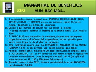 MANANTIAL DE BENEFICIOS
                            AUN HAY MAS…
9. 6 opciones de consumo mensual para CALIFICAR $93.00 , $160.00 , $250 ,
    $340.00 , $530.00 , y $1000.00 pesos , con cualquier opción tienes los
    mismos beneficios en el Plan de Ganancias.
10. Decides a que numero de celular hay que enviar la recarga
    (o saldo) lo puedes cambiar al instante de tu oficina virtual y sin avisar a
    SGPS.
11. El SALDO PLUS ,una innovación de multinivel, sistema que recompensa
    proporcionalmente el esfuerzo del emprendedor .esto no permite ganar
    varias veces lo que te da el plan de ganancias.
12. Una motivación general ,pues LA DERRAMA DE AFILIADOS (DE LA MATRIZ
    FORZADA 4 X 4) es por primera vez súper benéfica para todos.
13. Además, cuando ganes mas de $93 .00 pesos mensuales, la empresa aplica
    el AUTOCONSUMO ,así ya no tienes que ir al banco a pagar ni registrar tu
    consumo mensualmente , pues la empresa lo hará por ti .(se aplica el
    auto-consumo de 93 , 160 y 250 pesos únicamente )
14. Además durante el año 2012 , tienes la oportunidad de ser un ACCIONISTA
    (ser dueño de ) S.G.P.S
                                                                                   17
 