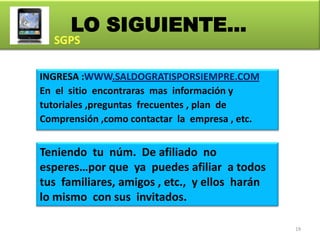 LO SIGUIENTE…

INGRESA :WWW.SALDOGRATISPORSIEMPRE.COM
En el sitio encontraras mas información y
tutoriales ,preguntas frecuentes , plan de
Comprensión ,como contactar la empresa , etc.


Teniendo tu núm. De afiliado no
esperes…por que ya puedes afiliar a todos
tus familiares, amigos , etc., y ellos harán
lo mismo con sus invitados.

                                                19
 