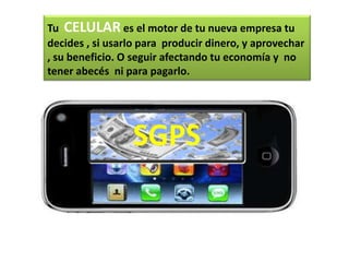 Tu CELULAR es el motor de tu nueva empresa tu
decides , si usarlo para producir dinero, y aprovechar
, su beneficio. O seguir afectando tu economía y no
tener abecés ni para pagarlo.




                 SGPS
 