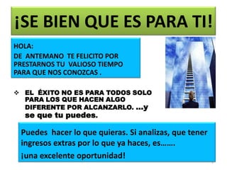 ¡SE BIEN QUE ES PARA TI!
HOLA:
DE ANTEMANO TE FELICITO POR
PRESTARNOS TU VALIOSO TIEMPO
PARA QUE NOS CONOZCAS .

 EL ÉXITO NO ES PARA TODOS SOLO
  PARA LOS QUE HACEN ALGO
  DIFERENTE POR ALCANZARLO. …y
  se que tu puedes.

 Puedes hacer lo que quieras. Si analizas, que tener
 ingresos extras por lo que ya haces, es…….
 ¡una excelente oportunidad!
                                                       3
 