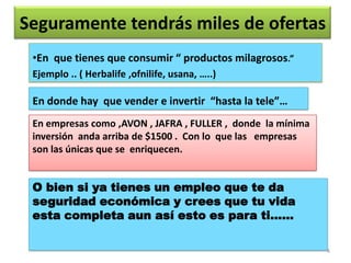 Seguramente tendrás miles de ofertas
 •En que tienes que consumir “ productos milagrosos.”
 Ejemplo .. ( Herbalife ,ofnilife, usana, …..)

 En donde hay que vender e invertir “hasta la tele”…
 En empresas como ,AVON , JAFRA , FULLER , donde la mínima
 inversión anda arriba de $1500 . Con lo que las empresas
 son las únicas que se enriquecen.


 O bien si ya tienes un empleo que te da
 seguridad económica y crees que tu vida
 esta completa aun así esto es para ti……

                                                             4
 
