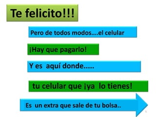Te felicito!!!
    Pero de todos modos….el celular

    ¡Hay que pagarlo!

    Y es aquí donde.....

     tu celular que ¡ya lo tienes!

   Es un extra que sale de tu bolsa..
                                        5
 
