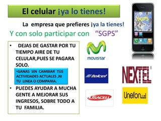 El celular ¡ya lo tienes!
       La empresa que prefieres ¡ya la tienes!
Y con solo participar con “SGPS”
•    DEJAS DE GASTAR POR TU
    TIEMPO AIRE DE TU
    CELULAR,PUES SE PAGARA
    SOLO.
    •GANAS SIN CAMBIAR TUS
    ACTIVIDADES ACTUALES ,NI
    TU LINEA O COMPANIA.
• PUEDES AYUDAR A MUCHA
  GENTE A MEJORAR SUS
  INGRESOS, SOBRE TODO A
  TU FAMILIA.
 