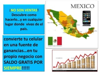 ¡NO SON VENTAS!
    Descubre como
hacerlo…y en cualquier
lugar donde vivas de el
         país.

convierte tu celular
en una fuente de
ganancias…en tu
propio negocio con
SALDO GRATIS POR
SIEMPRE!!!!!
                          8
 