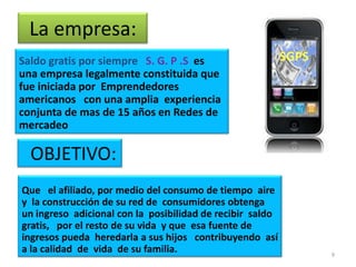La empresa:
Saldo gratis por siempre S. G. P .S es
una empresa legalmente constituida que
fue iniciada por Emprendedores
americanos con una amplia experiencia
conjunta de mas de 15 años en Redes de
mercadeo

  OBJETIVO:
Que el afiliado, por medio del consumo de tiempo aire
y la construcción de su red de consumidores obtenga
un ingreso adicional con la posibilidad de recibir saldo
gratis, por el resto de su vida y que esa fuente de
ingresos pueda heredarla a sus hijos contribuyendo así
a la calidad de vida de su familia.                        9
 
