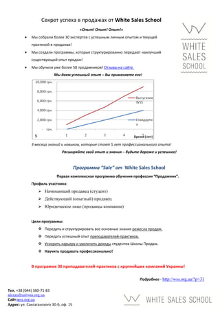 Секрет успеха в продажах от White Sales School
                                          «Опыт! Опыт! Опыт!»
            Мы собрали более 30 экспертов с успешным личным опытом и текущей
             практикой в продажах!
            Мы создали программы, которые структурированно передают наилучший
             существующий опыт продаж!
            Мы обучили уже более 50 продажников! Отзывы на сайте.
                           Мы даем успешный опыт – Вы применяете его!




             3 месяца знаний и навыков, которые стоят 5 лет профессионального опыта!
                               Расширяйте свой опыт и знания – будьте дороже и успешнее!


                                        Программа “Sale” от White Sales School
                            Первая комплексная программа обучения профессии “Продажник”.
             Профиль участника:
                  Начинающий продавец (студент)
                  Действующий (опытный) продавец
                  Юридическое лицо (продавцы компании)


             Цели программы:
                  Передать и структурировать все основные знания ремесла продаж.
                  Передать успешный опыт преподавателей-практиков.
                  Ускорить карьеру и увеличить доходы студентов Школы Продаж.
                  Научить продавать профессионально!


             В программе 30 преподавателей-практиков с крупнейших компаний Украины!

                                                                      Подробнее - http://wss.org.ua/?p=31

Тел. +38 (044) 360-71-83
alexandra@wss.org.ua
Сайт:wss.org.ua
Адрес: ул. Саксаганского 30-б, оф. 15
 