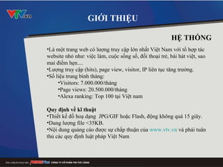 Là một trang web có lượng truy cập lớn nhất Việt Nam với tổ hợp tác website nhỏ như: việc làm, cuộc sống số, đối thoại trẻ, bài hát việt, sao mai điểm hẹn.... Lượng truy cập (hits), page view, visitor, IP liên tục tăng trưởng.  Số liệu trung bình tháng: Visitors: 7.000.000/tháng Page views: 20.500.000/tháng Alexa ranking: Top 100 tại Việt nam Quy định về kĩ thuật Thiết kế đồ hoạ dạng  JPG/GIF hoặc Flash, động không quá 15 giây. Dung lượng file <35KB. N ộ i dung qu ả ng cáo đư ợ c s ự  ch ấ p thu ậ n c ủ a  www.vtv.vn  và ph ả i tuân th ủ  các quy  định  lu ậ t pháp Vi ệ t Nam  GIỚI THIỆU HỆ THỐNG 