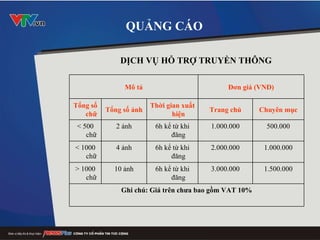 QUẢNG CÁO DỊCH VỤ HỖ TRỢ TRUYỀN THÔNG   Mô tả Đơn giá (VND) Tổng số chữ Tổng số ảnh Thời gian xuất hiện Trang chủ Chuyên mục < 500 chữ 2 ảnh 6h kể từ khi đăng 1.000.000 500.000 < 1000 chữ 4 ảnh 6h kể từ khi đăng 2.000.000 1.000.000 > 1000 chữ 10 ảnh 6h kể từ khi đăng 3.000.000 1.500.000 Ghi chú: Giá trên chưa bao gồm VAT 10% 