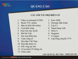 QUẢNG CÁO CÁC GÓI TÀI TRỢ HIỆN CÓ Video on demand (VOD) Book TVC online  Bản tin thời tiết online Lịch phát sóng Giao lưu trực tuyến Bài hát Việt Sao mai điểm hẹn Cuộc sống số Hoa hậu Việt Nam Hoa hậu hoàn vũ Nối vòng tay lớn 10 sự kiện CN thông tin Chào xuân Liên hệ tài trợ: Ms Trâm - 0908.320.001 Euro 2008 Olympic Bắc Kinh Cup C1 Ngoaị hạng Anh Seria A Seagame V-league Cúp bóng chuyền VTV 