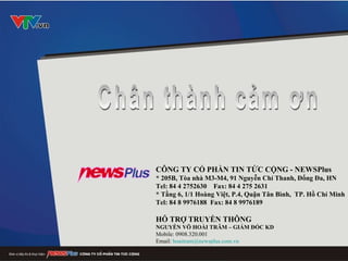 CÔNG TY CỔ PHẦN TIN TỨC CỘNG - NEWSPlus   * 205B, Tòa nhà M3-M4, 91 Nguyễn Chí Thanh, Đống Đa, HN Tel: 84 4 2752630  Fax: 84 4 275 2631  * Tầng 6, 1/1 Hoàng Việt, P.4, Quận Tân Bình,  TP. Hồ Chí Minh Tel: 84 8 9976188  Fax: 84 8 9976189   HỖ TRỢ TRUYỀN THÔNG NGUYỄN VÕ HOÀI TRÂM – GIÁM ĐỐC KD Mobile: 0908.320.001 Email:  [email_address]   Chân thành cảm ơn 
