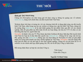 THƯ MỜI Kính gửi   Quý khách hàng Chúng tôi (Newsplus) xin trân trọng gửi tới Quý công ty thông tin quảng cáo về website  www.vtv.vn , trang web chính thức của đài truyền hình Việt Nam.  Website được tích hợp và tương tác với các chương trình đã và đang phát sóng của đài truyền hình Việt Nam, nằm trong top ten các websie có lượng truy cập lớn nhất Việt Nam, chúng tôi tin tưởng rằng  www.vtv.vn  sẽ là một kênh quảng bá sản phẩm hiệu quả đối với các doanh nghiệp, điều đó góp phần tạo điều kiện tốt để các hoạt động văn hóa do VTV tổ chức có sức hút đông đảo bạn trẻ, người hâm mộ.  Newsplus  là thành viên của TV Plus thuộc tập đoàn Goldsun đã được lãnh đạo Đài truyền hình Việt Nam ký hợp tác là đại diện độc quyền của  www.vtv.vn  . Chúng tôi hi vọng việc tài trợ, PR, quảng cáo trên  www.vtv.vn  thông qua các hoạt động do Newsplus tổ chức sẽ góp phần thắng lợi trong kinh doanh của Quý doanh nghiệp tại Việt Nam.  Newsplus  cam kết mang đến hiệu quả tốt nhất với chi phí hợp lý cho Quý doanh nghiệp. Chúng tôi xin gửi kèm hồ sơ về website và các chính sách quy định quảng cáo, PR, tài trợ để Quý Công ty tham khảo. Rất mong nhận được sự hợp tác của Quý Công ty.    Trân trọng ! Giám đốc Công ty Nguyễn Võ Hoài Trâm 