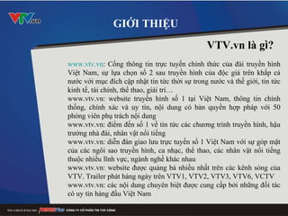 www.vtv.vn : Cổng thông tin trực tuyến chính thức của đài truyền hình Việt Nam, sự lựa chọn số 2 sau truyền hình của độc giả trên khắp cả nước với mục đích cập nhật tin tức thời sự trong nước và thế giới, tin tức kinh tế, tài chính, thể thao, giải trí… www.vtv.vn: website truyền hình số 1 tại Việt Nam, thông tin chính thống, chính xác và uy tín, nội dung có bản quyền hợp pháp với 50 phóng viên phụ trách nội dung www.vtv.vn: điểm đến số 1 về tin tức các chương trình truyền hình, hậu trường nhà đài, nhân vật nổi tiếng www.vtv.vn: diễn đàn giao lưu trực tuyến số 1 Việt Nam với sự góp mặt của các ngôi sao truyền hình, ca nhạc, thể thao, các nhân vật nổi tiếng thuộc nhiều lĩnh vực, ngành nghề khác nhau www.vtv.vn: website được quảng bá nhiều nhất trên các kênh sóng của VTV. Trailer phát hàng ngày trên VTV1, VTV2, VTV3, VTV6, VCTV www.vtv.vn: các nội dung chuyên biệt được cung cấp bởi những đối tác có uy tín hàng đầu Việt Nam  GIỚI THIỆU VTV.vn là g ì ? 