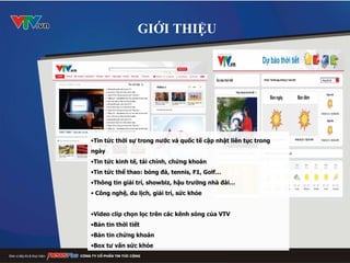 Tin tức thời sự trong nước và quốc tế cập nhật liên tục trong ngày Tin tức kinh tế, tài chính, chứng khoán Tin tức thể thao: bóng đá, tennis, F1, Golf… Thông tin giải trí, showbiz, hậu trường nhà đài… Công nghệ, du lịch, giải trí, sức khỏe Video clip chọn lọc trên các kênh sóng của VTV Bản tin thời tiết Bản tin chứng khoán Box tư vấn sức khỏe GIỚI THIỆU 