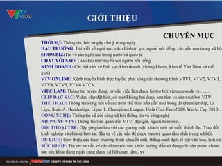 GIỚI THIỆU THỜI SỰ:  Thông tin thời sự gây chú ý trong ngày  HẬU TRƯỜNG:  Bài viết về ngôi sao, các chính trị gia, người nổi tiếng, các vấn nạn trong xã hội SHOWBIZ: Tin về các ngôi sao trong nước và quốc tế CHAT VỚI SAO :   G iao  lưu trực tuyến với người nổi tiếng  KINH DOANH:  Các bài viết về lĩnh vực kinh doanh (chứng khoán, kinh tế Việt Nam và thế giới) VTV ONLINE:  Kênh truyền hình trực tuyến, phát sóng các chương trình VTV1, VTV2, VTV3, VTV4, VTV5, VTV6 VTCV VIỆC LÀM:  Thông tin tuyển dụng, tư vấn việc làm được hỗ trợ bởi vietnamwork và …… CLIP ĐẶC SẮC : Video clip đặt biệt, có một không hai được sưu tầm và sản xuất bởi VTV THỂ THAO:  Thông tin nóng hổi về các môn thể thao hấp dẫn như bóng đá (Premiership, La Liga, Serie A, Bundesliga, Ligue 1, Champions League, Uefa Cup, Euro2008, World Cup 2010...) CÔNG NGHỆ:  Thông tin về đời sống xã hội thông tin và công nghệ NHỊP CẦU VTV:  Thông tin liên quan đến VTV, độc giả, người hâm mộ,.. ĐỐI THOẠI TRẺ :  Gặp gỡ giao lưu với các gương mặt, khách mời trẻ tuổi, thành đạt. Trao đổi kinh nghiệp và chia sẻ hợp tác đầu tư về các vấn đề được bạn trẻ quan tâm nhất trong xã hội. DU LỊCH:  Giới thiệu các tour, chương trình khuyến mãi, thắng cảnh đẹp, lễ hội văn hóa, lịch sử SỨC KHỎE:  Tin tức tư vấn về các chăm sóc sức khỏe, hướng dẫn sử dụng các sản phẩm chăm sóc sức khỏe đang ngày càng được xã hội quan tâm...vv      CHUYÊN MỤC 