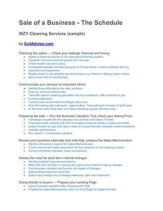 Sale of a Business - The Schedule
WZY Cleaning Services (sample)
by ExitAdviser.com
Checking the status — Check your feelings, finances and timing
 Speak to financial adviser to be clear about financial position
 Establish minimum amount needed from the sale
 Check health insurance policy
 Investigate possible voluntary projects in Florida where I could contribute with my
 expertise and experience
 Reality check to see whether we want to leave our friends in Albany (when retired
 we've more time to visit Florida)
Communicate your decision to important others
 Identify those affected by the sale, prioritize
 Draw up communications plan
 Take Ben (senior cleaning specialist) into my confidence, offer incentive to join
 business sale team
 Contact Dick (accountant) and Roger (attorney)
 Kick off meeting with sale team - agenda item, "How will each member of staff react
 to the news when they hear, and what individual support will they need
Preparing the sale — Run the Business Valuation Tool, check your Asking Price
 Familiarize myself with the valuation tool and the information I'll need
 Financial review meeting with Dick to analyze historical trends in sales and profits,
 project forward to year end, take a view on 4 year forecast, establish what's needed to
 maintain performance
 Run version 1 of business valuation
Review your business externally and internally, prepare the Sales Memorandum
 Identify information required for Sales Memorandum
 Check internet and trade association for any research on the cleaning market
 Survey competitor websites, price comparisons
Assess the need for short term internal changes
 Identify practical improvement actions
 Meet with Dick and Ben to discuss the options and costs of making changes
 Use business valuation tool to work out impact of changes
 Assess likely impact on cash flow
 Select best change mix of change measures, plan and implement
Going directly to buyers — Prepare your Landing Page
 Agree business valuation after checking with Dick
 Finalize the Sales Memorandum and run it by Roger for legal comment
 