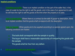 Implied conditions
1. Condition as to title: There is an implied condition on the part of the seller that, in the
case of a sale he has the right to sell the goods, and in the case of an agreement to sell,
he will have the right to sell the goods at the time when the property is to pass.
2. sale by description: Where there is a contract for the sale of goods by description, there
is an implied condition that the goods shall correspond with the description.
3. Sale by Sample: When goods are to be supplied according to a sample agreed upon, the
following conditions are implied.
(a) The bulk shall correspond with the sample in quality.
(b) The buyer shall have a reasonable opportunity of comparing the goods with
the sample
(c) The goods shall be free from any defect.
4. Sale by sample as well as by description:
 