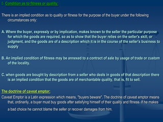 5. Condition as to fitness or quality:
There is an implied condition as to quality or fitness for the purpose of the buyer under the following
circumstances only:
A. Where the buyer, expressly or by implication, makes known to the seller the particular purpose
for which the goods are required, so as to show that the buyer relies on the seller's skill, or
judgment, and the goods are of a description which it is in the course of the seller's business to
supply
B. An implied condition of fitness may be annexed to a contract of sale by usage of trade or custom
of the locality.
C. when goods are bought by description from a seller who deals in goods of that description there
is an implied condition that the goods are of merchantable quality, that is, fit to sell.
The doctrine of caveat emptor:
Caveat Emptor is a Latin expression which means, "buyers beware". The doctrine of caveat emptor means
that, ordinarily, a buyer must buy goods after satisfying himself of their quality and fitness. If he makes
a bad choice he cannot blame the seller or recover damages from him.
 