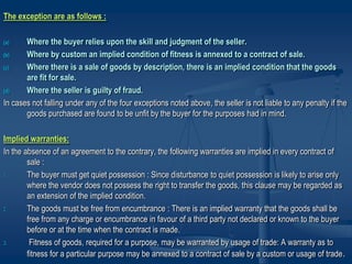 The exception are as follows :
(a) Where the buyer relies upon the skill and judgment of the seller.
(b) Where by custom an implied condition of fitness is annexed to a contract of sale.
(c) Where there is a sale of goods by description, there is an implied condition that the goods
are fit for sale.
(d) Where the seller is guilty of fraud.
In cases not falling under any of the four exceptions noted above, the seller is not liable to any penalty if the
goods purchased are found to be unfit by the buyer for the purposes had in mind.
Implied warranties:
In the absence of an agreement to the contrary, the following warranties are implied in every contract of
sale :
1. The buyer must get quiet possession : Since disturbance to quiet possession is likely to arise only
where the vendor does not possess the right to transfer the goods, this clause may be regarded as
an extension of the implied condition.
2. The goods must be free from encumbrance : There is an implied warranty that the goods shall be
free from any charge or encumbrance in favour of a third party not declared or known to the buyer
before or at the time when the contract is made.
3. Fitness of goods, required for a purpose, may be warranted by usage of trade: A warranty as to
fitness for a particular purpose may be annexed to a contract of sale by a custom or usage of trade.
 