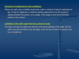 Exclusion of implied terms and conditions:
Where any right, duty or liability would arise under a contract of sale by implication of
law, it may be negatived or varied by express agreement or by the course of
dealing between the parties, or by usage, if the usage is such as to bind both
parties to the contract.
Liabilities of the seller apart from the contract of sale:
The Sale of Goods Act deals only with the contractual liabilities of the seller. But the
seller may also be liable to pay damages under the law of torts if he causes injury
by a wrongful act.
 