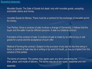 Essential elements:
1. Movable Goods: The Sale of Goods Act deals ‘only with movable goods, excepting
actionable claims and money.
2. movable Goods for Money: There must be a contract for the exchange of movable goods
for money.
3. Two Parties: Since a contract of sale involves a change of Ownership, it follows that the
buyer and the seller must be different persons. A sale is a bilateral contract.
4. Formation of the contract of sale: A contract of sale is made by an offer to buy or sell
goods for a price and the acceptance of such offer.
5. Method of forming the contract: Subject to the provision of any law for the time being in
force, a contract of sale may be in writing or by word of mouth, or may be implied from the
conduct of the parties.
6. The terms of contract: The parties may agree upon any term concerning the
time, place, and mode of delivery. The terms may be of two types : essential and non-
essential.
 