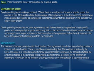 Price: "Price" means the money consideration for a sale of goods.
Destruction of goods:
Goods perishing before making a contract: "Where there is a contract for the sale of specific goods, the
contract is void if the goods without the knowledge of the seller have, at the time when the contract was
made, perished or become so damaged as no longer to answer to their description in the contract." Ex:
sale of cargo of corn
Goods perishing before sale but, after agreement to sell: "Where there is an agreement to sell specific
goods, and subsequently the goods without any fault on the part of the seller of buyer perish or become
so damaged as no longer to answer to their description in the agreement before the risk passes to the
buyer, the agreement is thereby avoided." Ex: horse died
Earnest money:
The payment of earnest money to mark the formation of an agreement for sale is a long standing custom in
India as well as in England. There is usually an understanding that if the contract is broken by the
buyer, the seller is to retain the earnest money as compensation; whereas if the contract is fulfilled the
amount is credited to the purchase price payable. Earnest money is security for the fulfilment of
agreement. A provision for the forfeiture of earnest money is not consideration to be penalty clause.
 