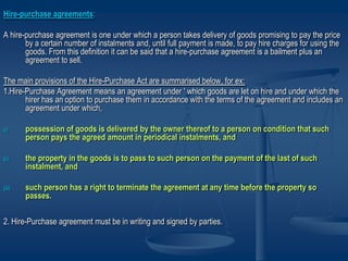 Hire-purchase agreements:
A hire-purchase agreement is one under which a person takes delivery of goods promising to pay the price
by a certain number of instalments and, until full payment is made, to pay hire charges for using the
goods. From this definition it can be said that a hire-purchase agreement is a bailment plus an
agreement to sell.
The main provisions of the Hire-Purchase Act are summarised below, for ex:
1.Hire-Purchase Agreement means an agreement under ' which goods are let on hire and under which the
hirer has an option to purchase them in accordance with the terms of the agreement and includes an
agreement under which,
(i) possession of goods is delivered by the owner thereof to a person on condition that such
person pays the agreed amount in periodical instalments, and
(ii) the property in the goods is to pass to such person on the payment of the last of such
instalment, and
(iii) such person has a right to terminate the agreement at any time before the property so
passes.
2. Hire-Purchase agreement must be in writing and signed by parties.
 