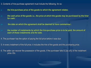 3. Contents of hire-purchase agreement must include the following, for ex:
(i) the hire-purchase price of the goods to which the agreement relates;
(ii) the cash price of the goods i.e., the price at which the goods may be purchased by the hirer
for cash;
(iii) the date on which the agreement shall be deemed to have commenced ;
(iv) the number of instalments by which the hire-purchase price is to be paid, the amount of
each of those instalments and the date.
4. The purchaser has the option of paying the full price before it was due.
5. In every instalment of the full price, it includes the hire of the goods and the purchasing price.
6. The seller can recover the possession of the goods, if the purchaser fails to pay any of the instalment
price. Etc.
 
