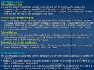 Sale and other contracts
Sale and Hire-purchase
In a sale, the property is transferred to the buyer; he can deal with the property as he likes and the
transferee of the purchase gets a good title even if the price is unpaid. But in a hire-purchase
agreement, the purchaser does not become owner till the full price is paid and therefore, the transferee
from a person who has not paid the full price, gets no title.
Hire-purchase and Installment Sale
There are differences between a hire-purchase agreement and an instalment sale, in the former, a sale is
concluded after the total price and the hire charges are completely paid. The purchaser is not entitled to
transfer the goods until the terms of the agreement are fully carried out. In the latter, (instalment sale)
the purchaser becomes the owner of specific goods immediately, although the total price is to be paid
in a number of instalments.
Sale and Bailment
Bailment does not change ownership of the goods. A sale involves transfer of ownership. In a bailment, the
party delivering the goods is entitled to get back what he has delivered. In a sale the seller gets the
price and there is no question of returning of goods.
Sale and Contract for Work and Labour
A contract of sale of goods contemplates' the delivery of movable goods; but if in substance the contract is
one for the exercise of skill, it is a contract for work and labour.
Conditions and Warranties:
The Sale of Goods Act states that a term in a contract of sale with reference to goods may be a condition or
a warranty.
A condition is a stipulation essential to the main purpose of contract, the breach of which gives rise to a
right to treat the contract as repudiated.
A warranty is a stipulation collateral to the main purpose of the contract, the breach of which gives rise to a
claim for damages but not a right to reject the goods and treat the contract as repudiated.
 