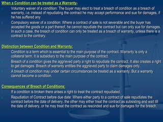 When a Condition can be treated as a Warranty-
1. Voluntary waiver of a condition: The buyer may elect to treat a breach of condition as a breach of
warranty, i.e. instead of repudiating the contract he may accept performance and sue for damages, if
he has suffered any
2. Compulsory waiver of a condition: Where a contract of sale is not severable and the buyer has
accepted the goods or a part thereof, he cannot repudiate the contract but can only sue for damages.
In such a case, the breach of condition can only be treated as a breach of warranty, unless there is a
contract to the contrary.
Distinction between Condition and Warranty:
1. Condition is a term which is essential to the main purpose of the contract. Warranty is only a
collateral term. It is subsidiary to the main purpose of the contract.
2. Breach of a condition gives the aggrieved party a right to repudiate the contract. It also creates a right
to get damages. Breach of warranty entitles the aggrieved party to claim damages only.
3. A breach of condition may under certain circumstances be treated as a warranty. But a warranty
cannot become a condition.
Consequences of Breach of Conditions:
1. If a condition is broken there arises a right to treat the contract repudiated.
2. Repudiation of Contract before due date: Where either party to a contract of sale repudiates the
contract before the date of delivery, the other may either treat the contract as subsisting and wait till
the date of delivery, or he may treat the contract as rescinded and sue for damages for the breach.
 