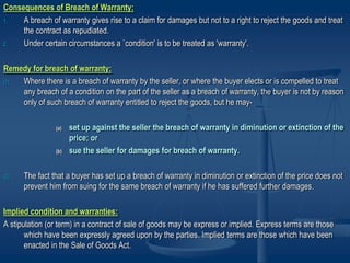 Consequences of Breach of Warranty:
1. A breach of warranty gives rise to a claim for damages but not to a right to reject the goods and treat
the contract as repudiated.
2. Under certain circumstances a `condition' is to be treated as 'warranty'.
Remedy for breach of warranty:
(1) Where there is a breach of warranty by the seller, or where the buyer elects or is compelled to treat
any breach of a condition on the part of the seller as a breach of warranty, the buyer is not by reason
only of such breach of warranty entitled to reject the goods, but he may-
(a) set up against the seller the breach of warranty in diminution or extinction of the
price; or
(b) sue the seller for damages for breach of warranty.
(2) The fact that a buyer has set up a breach of warranty in diminution or extinction of the price does not
prevent him from suing for the same breach of warranty if he has suffered further damages.
Implied condition and warranties:
A stipulation (or term) in a contract of sale of goods may be express or implied. Express terms are those
which have been expressly agreed upon by the parties. Implied terms are those which have been
enacted in the Sale of Goods Act.
 