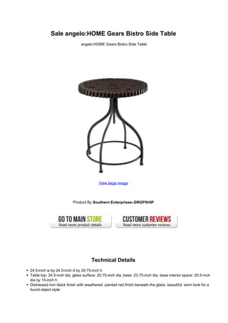 Sale angelo:HOME Gears Bistro Side Table
angelo:HOME Gears Bistro Side Table
View large image
Product By Southern Enterprises–DROPSHIP
Technical Details
24.5-inch w by 24.5-inch d by 29.75-inch h
Table top: 24.5-inch dia, glass surface: 20.75-inch dia, base: 23.75-inch dia, base interior space: 20.5-inch
dia by 15-inch h
Distressed iron black finish with weathered. painted red finish beneath the glass. beautiful. worn look for a
found object style
 