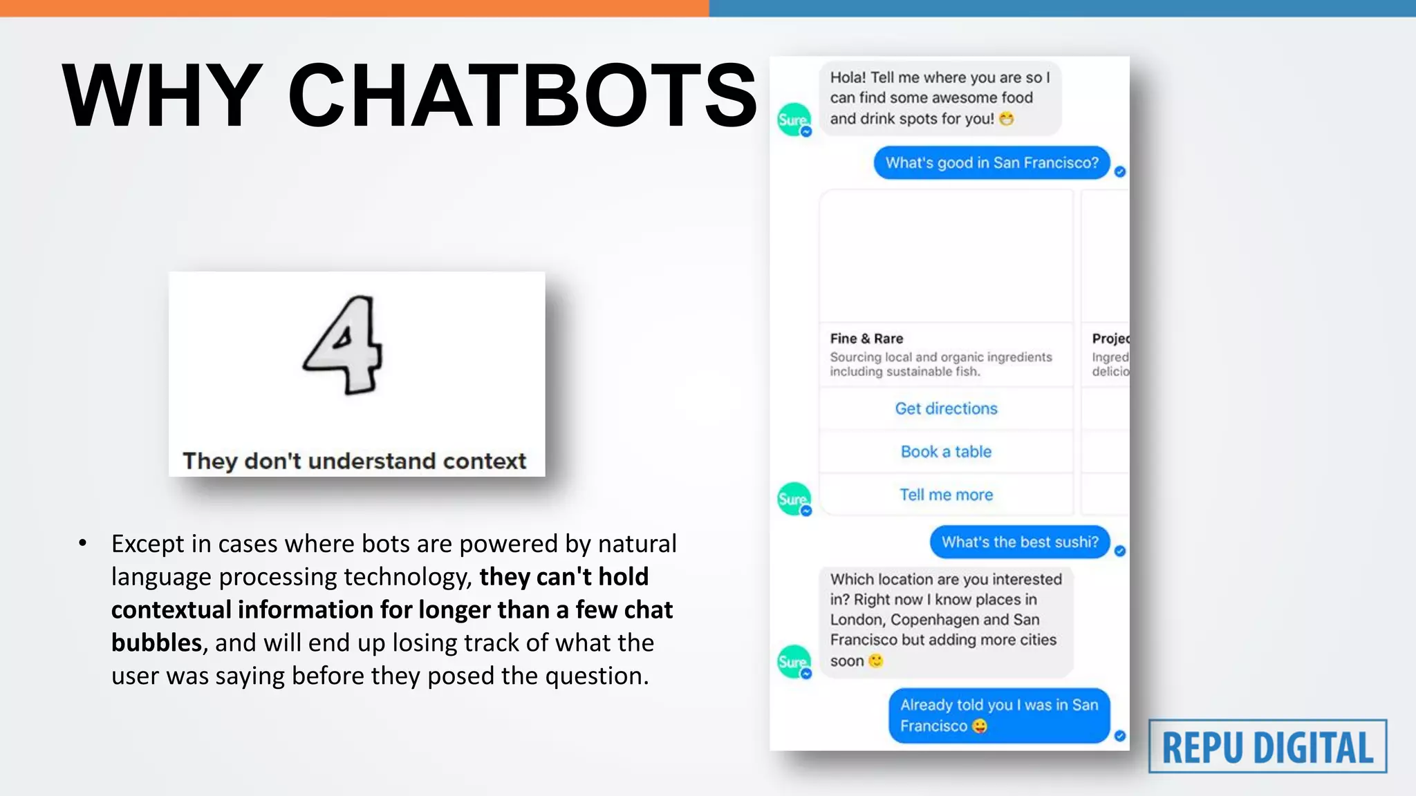 WHY CHATBOTS FAIL?
• Except in cases where bots are powered by natural
language processing technology, they can't hold
contextual information for longer than a few chat
bubbles, and will end up losing track of what the
user was saying before they posed the question.
 