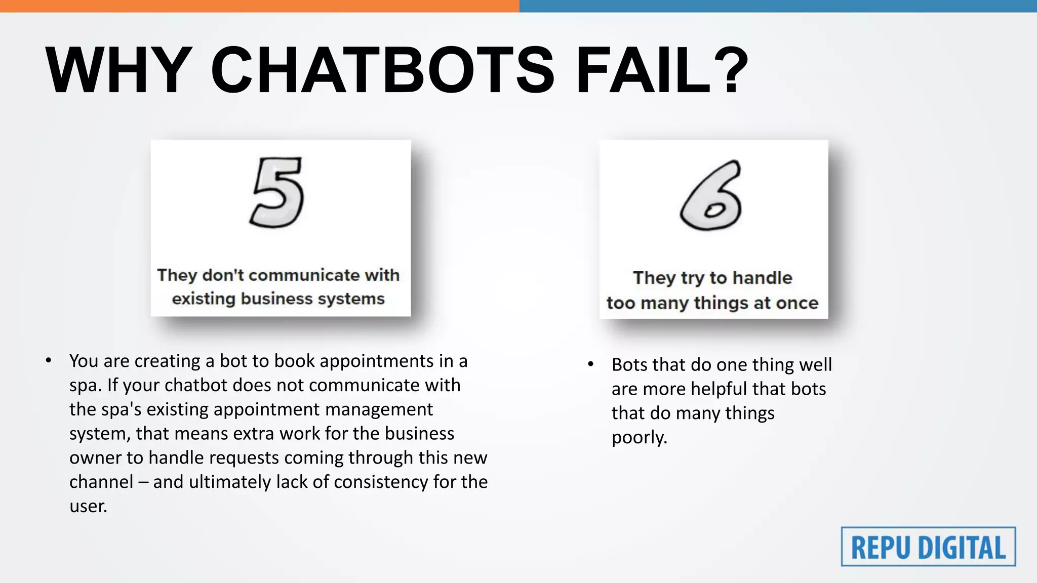 WHY CHATBOTS FAIL?
• You are creating a bot to book appointments in a
spa. If your chatbot does not communicate with
the spa's existing appointment management
system, that means extra work for the business
owner to handle requests coming through this new
channel – and ultimately lack of consistency for the
user.
• Bots that do one thing well
are more helpful that bots
that do many things
poorly.
 