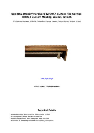 Sale BCL Drapery Hardware 82HAWA Curtain Rod Cornice,
        Halsted Custom Molding, Walnut, 82-Inch
 BCL Drapery Hardware 82HAWA Curtain Rod Cornice, Halsted Custom Molding, Walnut, 82-Inch




                                       View large image




                              Product By BCL Drapery Hardware




                                   Technical Details
Halsted Curtain Rod Cornice in Walnut Finish 82-Inch
5-Inch profile (height) with 4.5-Inch returns
Hand-painted finish, solid steel poles, steel brackets
Includes all necessary hardware and mounting instructions
 